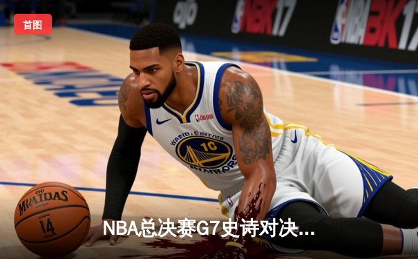NBA总决赛G7史诗对决：凯尔特人逆转勇士夺第18冠，塔图姆加冕FMVP